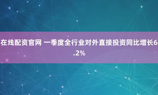 在线配资官网 一季度全行业对外直接投资同比增长6.2%