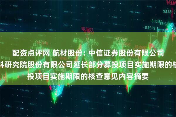 配资点评网 航材股份: 中信证券股份有限公司关于北京航空材料研究院股份有限公司延长部分募投项目实施期限的核查意见内容摘要