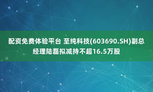 配资免费体验平台 至纯科技(603690.SH)副总经理陆磊拟减持不超16.5万股