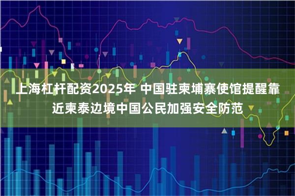 上海杠杆配资2025年 中国驻柬埔寨使馆提醒靠近柬泰边境中国公民加强安全防范