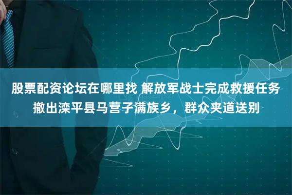 股票配资论坛在哪里找 解放军战士完成救援任务撤出滦平县马营子满族乡，群众夹道送别