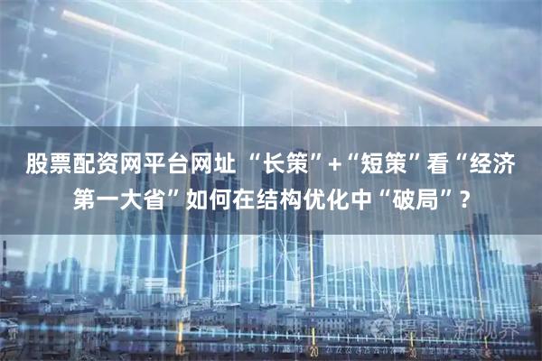 股票配资网平台网址 “长策”+“短策”看“经济第一大省”如何在结构优化中“破局”?