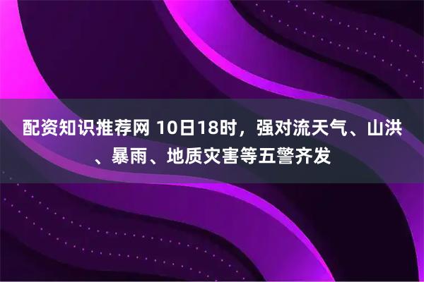 配资知识推荐网 10日18时,强对流天气、山洪、暴雨、地质灾害等五警齐发