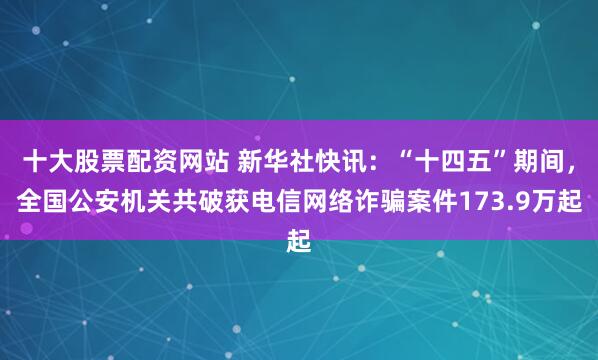 十大股票配资网站 新华社快讯：“十四五”期间，全国公安机关共破获电信网络诈骗案件173.9万起