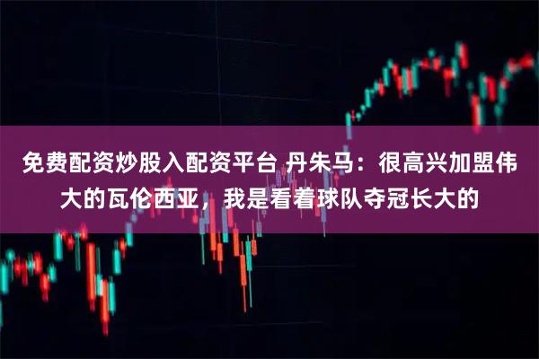 免费配资炒股入配资平台 丹朱马:很高兴加盟伟大的瓦伦西亚,我是看着球队夺冠长大的