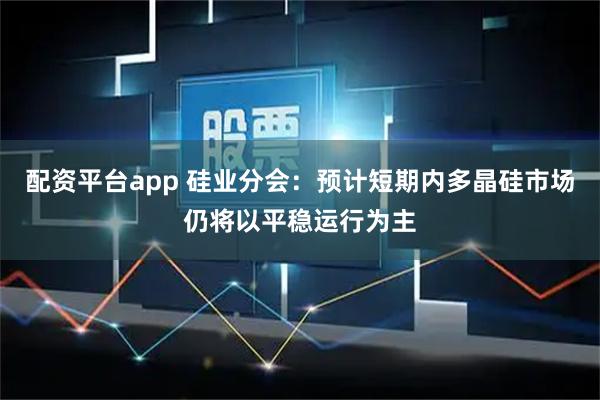 配资平台app 硅业分会：预计短期内多晶硅市场仍将以平稳运行为主