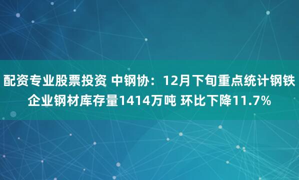 配资专业股票投资 中钢协：12月下旬重点统计钢铁企业钢材库存量1414万吨 环比下降11.7%