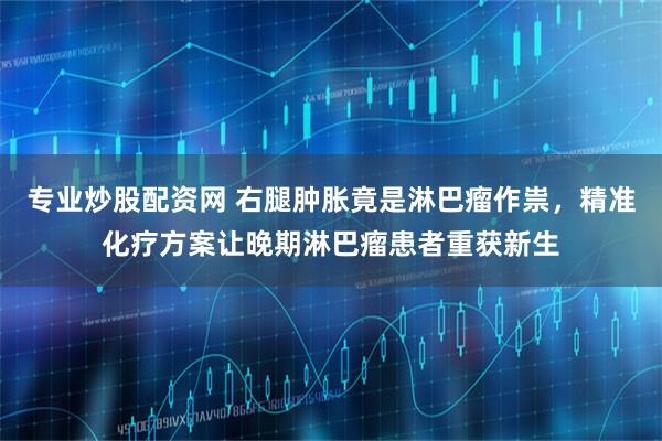 专业炒股配资网 右腿肿胀竟是淋巴瘤作祟,精准化疗方案让晚期淋巴瘤患者重获新生